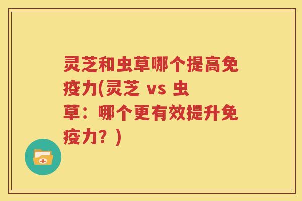灵芝和虫草哪个提高免疫力(灵芝 vs 虫草：哪个更有效提升免疫力？)