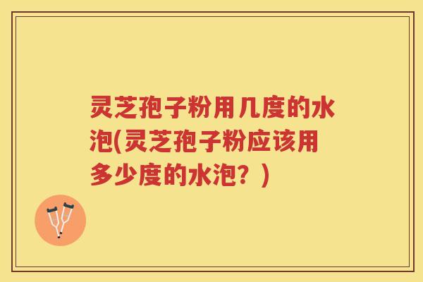 灵芝孢子粉用几度的水泡(灵芝孢子粉应该用多少度的水泡？)