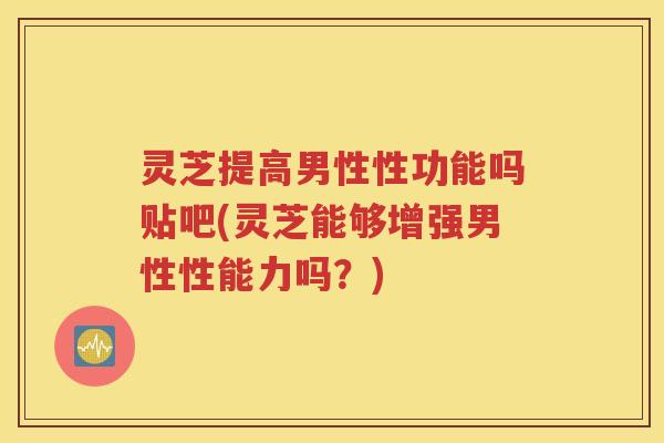 灵芝提高男性性功能吗贴吧(灵芝能够增强男性性能力吗？)
