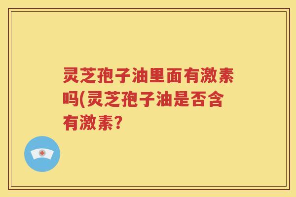灵芝孢子油里面有激素吗(灵芝孢子油是否含有激素? 灵芝孢子油里面有激素吗(灵芝孢子油是否含有激素?