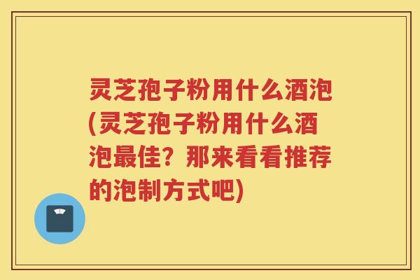 灵芝孢子粉用什么酒泡(灵芝孢子粉用什么酒泡佳？那来看看推荐的泡制方式吧)
