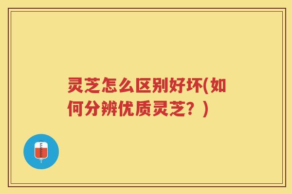 灵芝怎么区别好坏(如何分辨优质灵芝？)