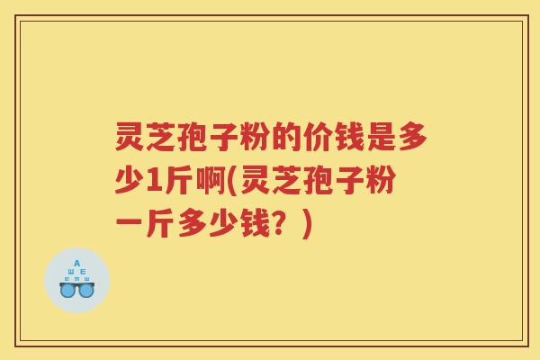 灵芝孢子粉的价钱是多少1斤啊(灵芝孢子粉一斤多少钱？)