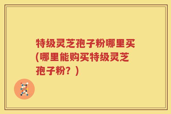 特级灵芝孢子粉哪里买(哪里能购买特级灵芝孢子粉？)