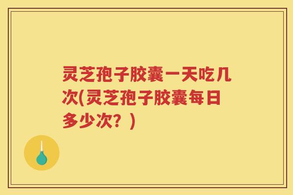 灵芝孢子胶囊一天吃几次(灵芝孢子胶囊每日多少次？)