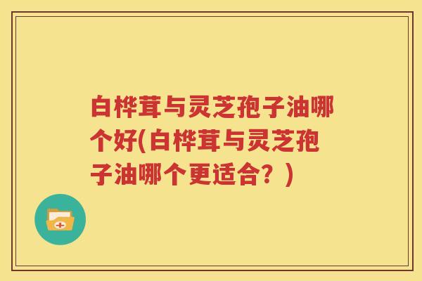 白桦茸与灵芝孢子油哪个好(白桦茸与灵芝孢子油哪个更适合？)