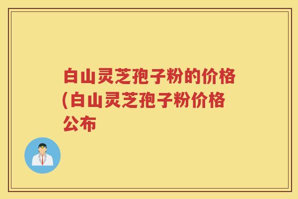 白山灵芝孢子粉的价格(白山灵芝孢子粉价格公布