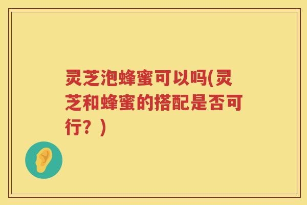 灵芝泡蜂蜜可以吗(灵芝和蜂蜜的搭配是否可行？)