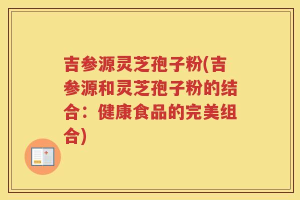 吉参源灵芝孢子粉(吉参源和灵芝孢子粉的结合：健康食品的完美组合)