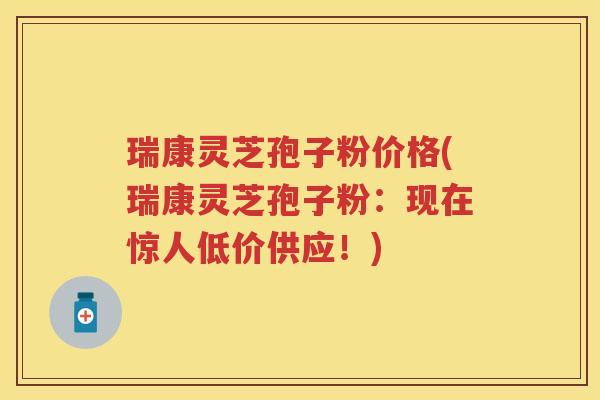 瑞康灵芝孢子粉价格(瑞康灵芝孢子粉：现在惊人低价供应！)