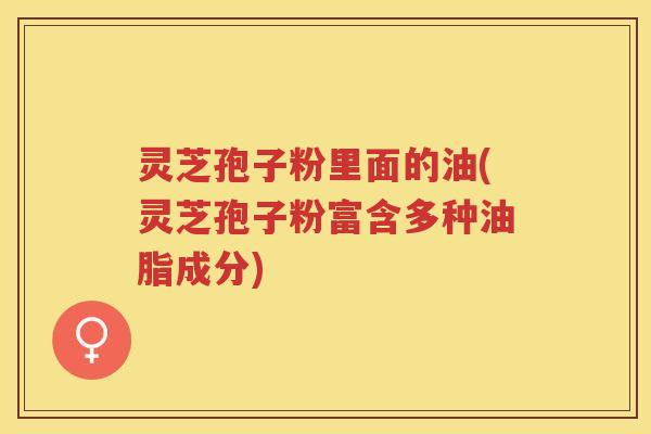 灵芝孢子粉里面的油(灵芝孢子粉富含多种油脂成分)