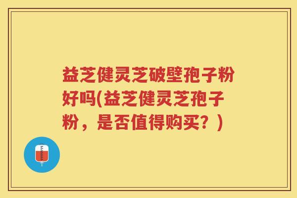 益芝健灵芝破壁孢子粉好吗(益芝健灵芝孢子粉，是否值得购买？)