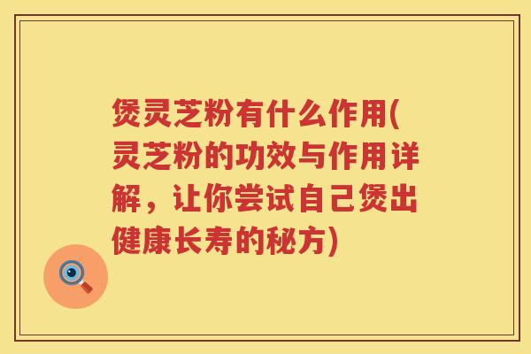 煲灵芝粉有什么作用(灵芝粉的功效与作用详解，让你尝试自己煲出健康长寿的秘方)