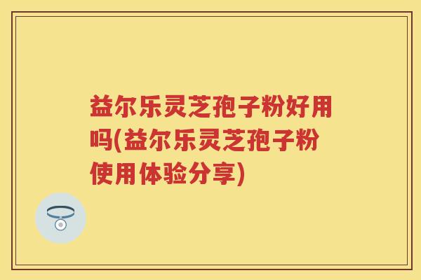 益尔乐灵芝孢子粉好用吗(益尔乐灵芝孢子粉使用体验分享)
