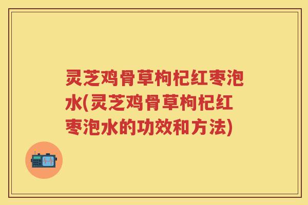 灵芝鸡骨草枸杞红枣泡水(灵芝鸡骨草枸杞红枣泡水的功效和方法)