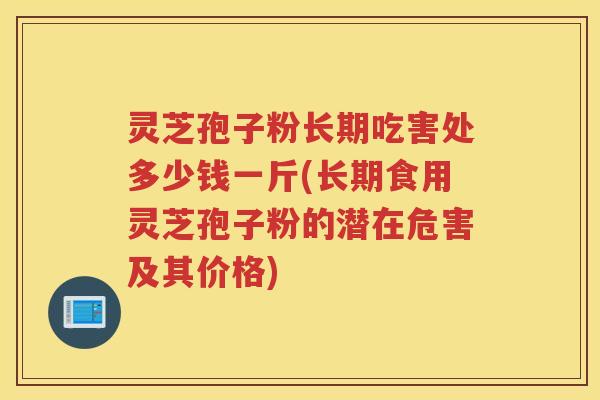 灵芝孢子粉长期吃害处多少钱一斤(长期食用灵芝孢子粉的潜在危害及其价格)