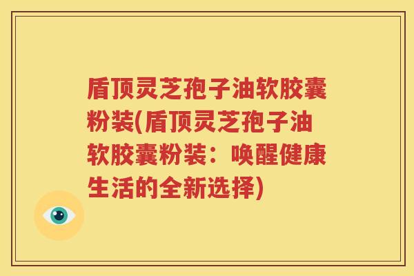 盾顶灵芝孢子油软胶囊粉装(盾顶灵芝孢子油软胶囊粉装：唤醒健康生活的全新选择)