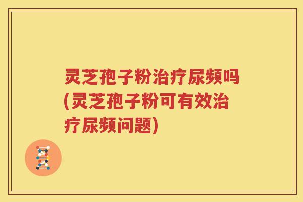 灵芝孢子粉尿频吗(灵芝孢子粉可有效尿频问题)