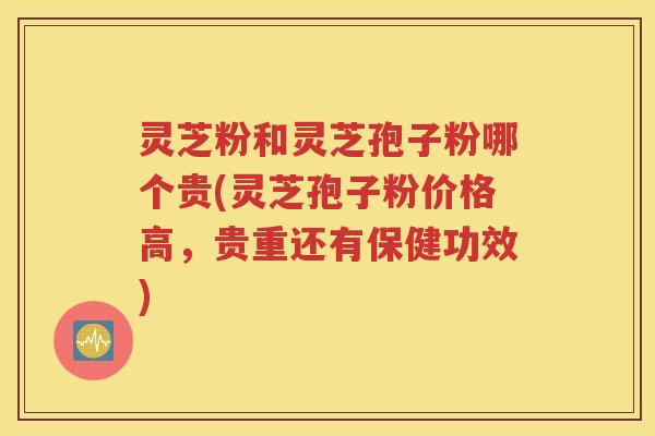 灵芝粉和灵芝孢子粉哪个贵(灵芝孢子粉价格高，贵重还有保健功效)