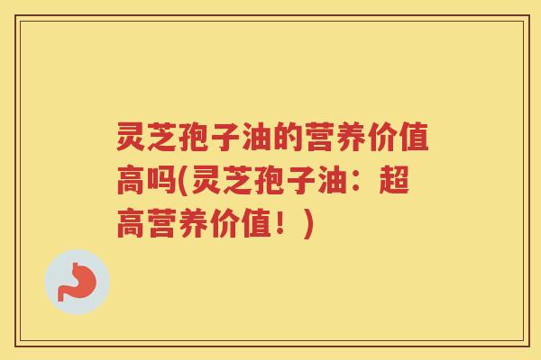 灵芝孢子油的营养价值高吗(灵芝孢子油：超高营养价值！)
