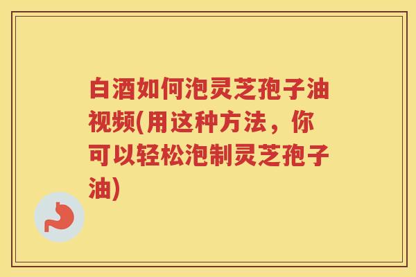 白酒如何泡灵芝孢子油视频(用这种方法，你可以轻松泡制灵芝孢子油)