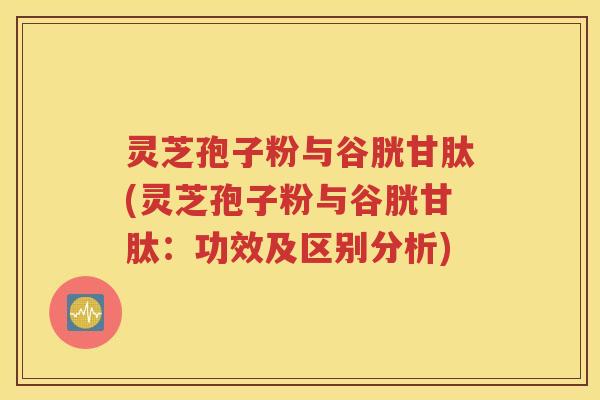灵芝孢子粉与谷胱甘肽(灵芝孢子粉与谷胱甘肽：功效及区别分析)