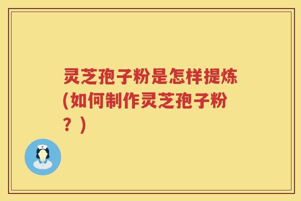 灵芝孢子粉是怎样提炼(如何制作灵芝孢子粉？)