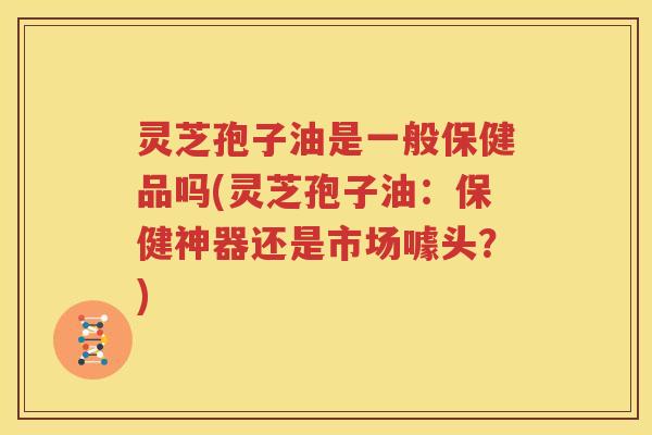 灵芝孢子油是一般保健品吗(灵芝孢子油：保健神器还是市场噱头？)