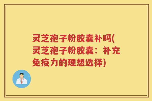 灵芝孢子粉胶囊补吗(灵芝孢子粉胶囊：补充免疫力的理想选择)