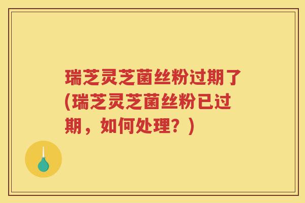 瑞芝灵芝菌丝粉过期了(瑞芝灵芝菌丝粉已过期，如何处理？)