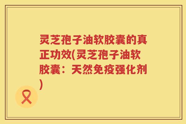 灵芝孢子油软胶囊的真正功效(灵芝孢子油软胶囊：天然免疫强化剂)