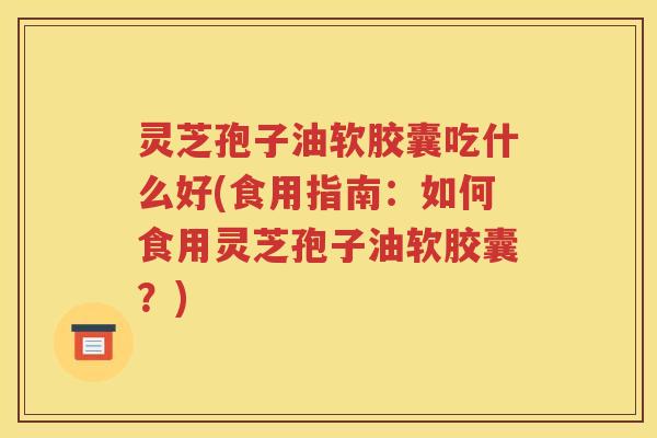 灵芝孢子油软胶囊吃什么好(食用指南：如何食用灵芝孢子油软胶囊？)