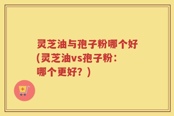 灵芝油与孢子粉哪个好(灵芝油vs孢子粉：哪个更好？)