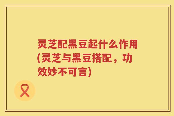 灵芝配黑豆起什么作用(灵芝与黑豆搭配，功效妙不可言)