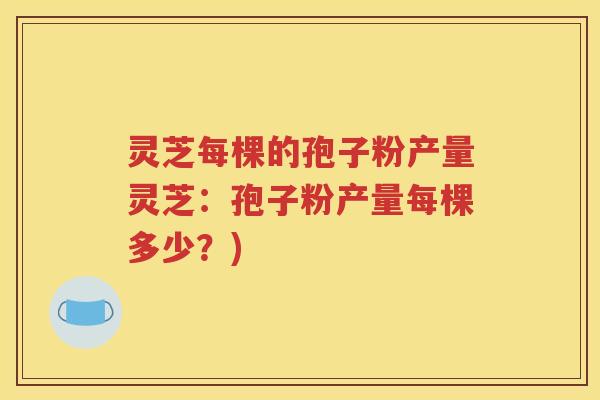灵芝每棵的孢子粉产量灵芝：孢子粉产量每棵多少？)