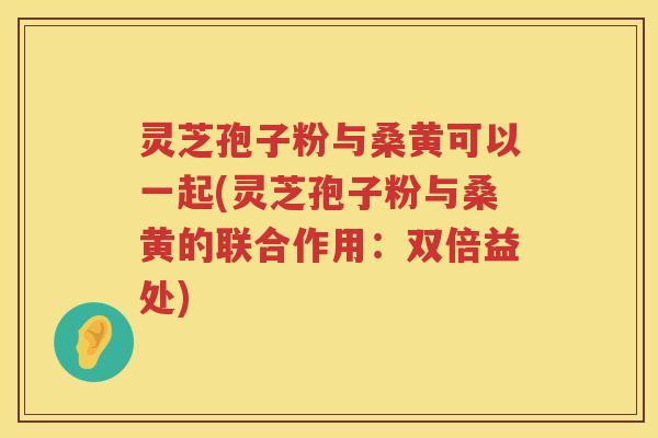 灵芝孢子粉与桑黄可以一起(灵芝孢子粉与桑黄的联合作用：双倍益处)