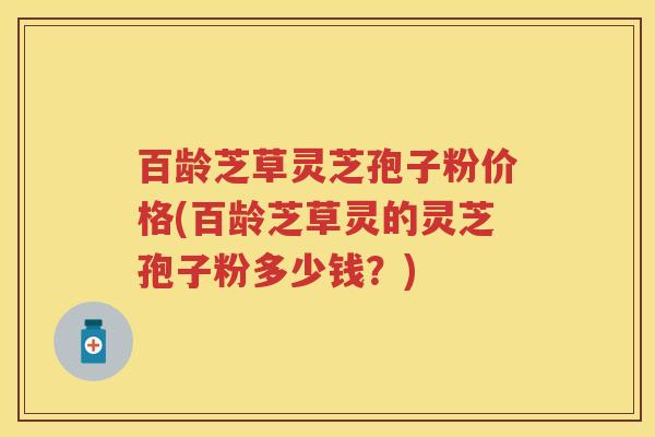 百龄芝草灵芝孢子粉价格(百龄芝草灵的灵芝孢子粉多少钱？)