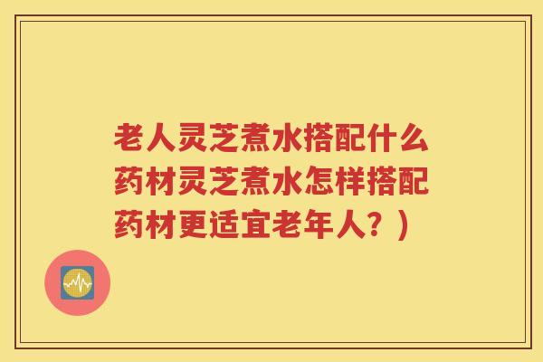 老人灵芝煮水搭配什么药材灵芝煮水怎样搭配药材更适宜老年人？)