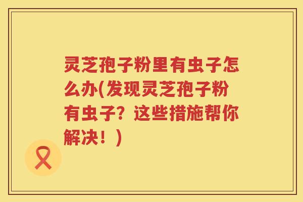 灵芝孢子粉里有虫子怎么办(发现灵芝孢子粉有虫子？这些措施帮你解决！)