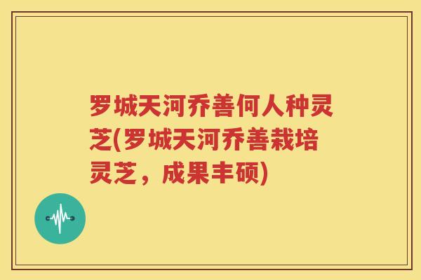 罗城天河乔善何人种灵芝(罗城天河乔善栽培灵芝，成果丰硕)