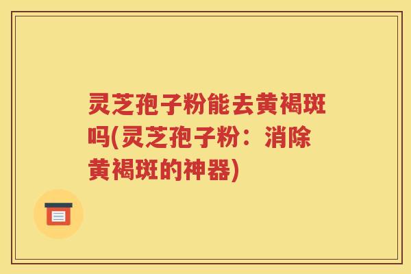 灵芝孢子粉能去黄褐斑吗(灵芝孢子粉：消除黄褐斑的神器)