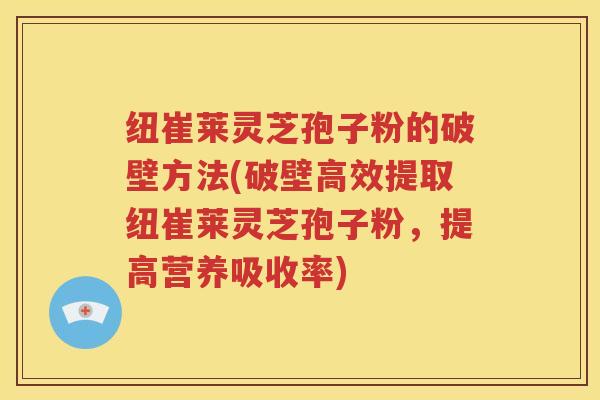 纽崔莱灵芝孢子粉的破壁方法(破壁高效提取纽崔莱灵芝孢子粉，提高营养吸收率)