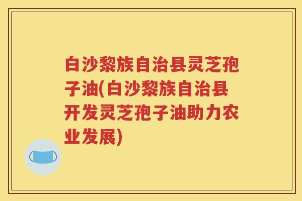 白沙黎族自县灵芝孢子油(白沙黎族自县开发灵芝孢子油助力农业发展)