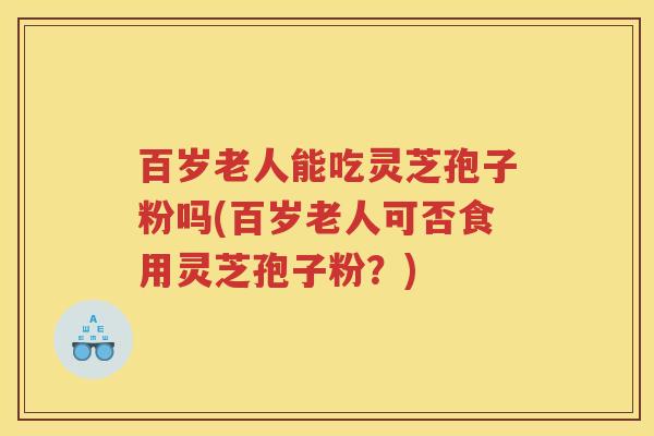 百岁老人能吃灵芝孢子粉吗(百岁老人可否食用灵芝孢子粉？)
