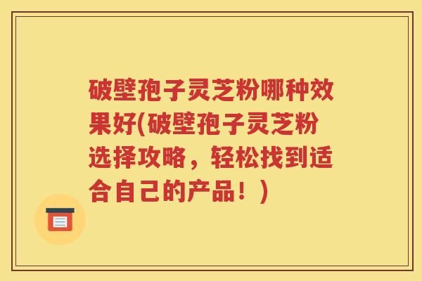 破壁孢子灵芝粉哪种效果好(破壁孢子灵芝粉选择攻略，轻松找到适合自己的产品！)