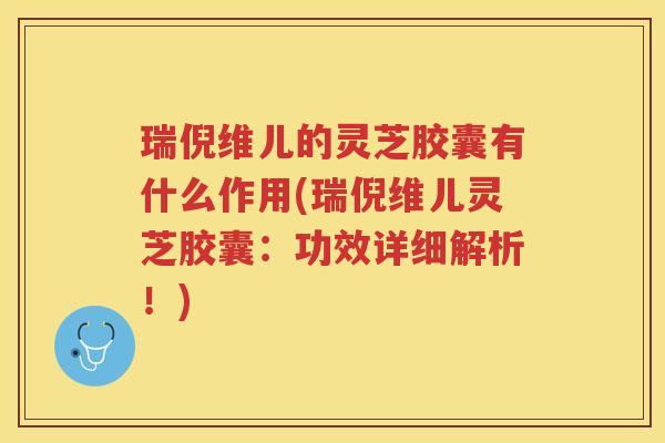 瑞倪维儿的灵芝胶囊有什么作用(瑞倪维儿灵芝胶囊：功效详细解析！)
