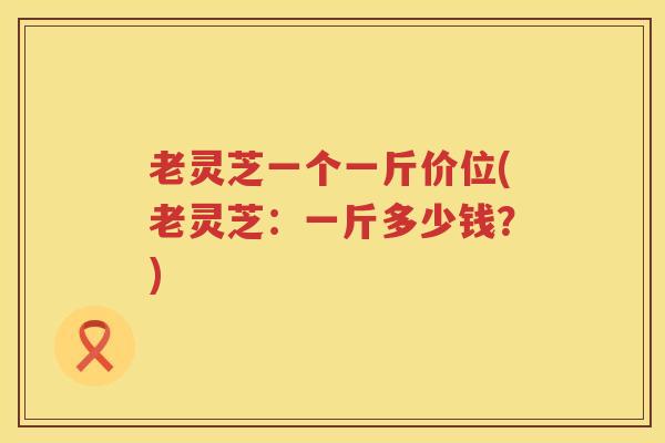 老灵芝一个一斤价位(老灵芝：一斤多少钱？)