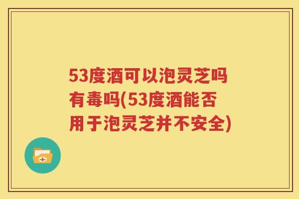 53度酒可以泡灵芝吗有毒吗(53度酒能否用于泡灵芝并不安全)