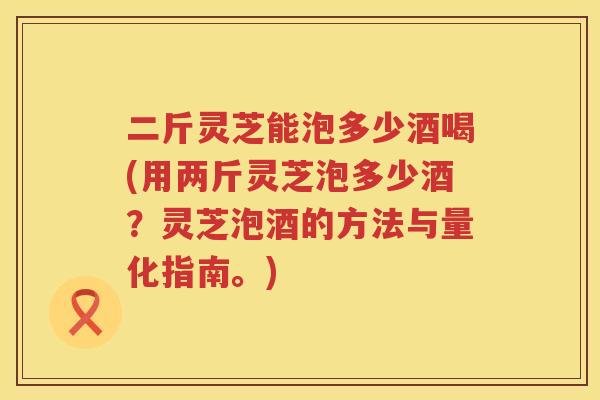 二斤灵芝能泡多少酒喝(用两斤灵芝泡多少酒？灵芝泡酒的方法与量化指南。)