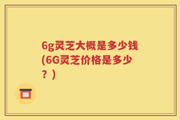 6g灵芝大概是多少钱(6G灵芝价格是多少？)